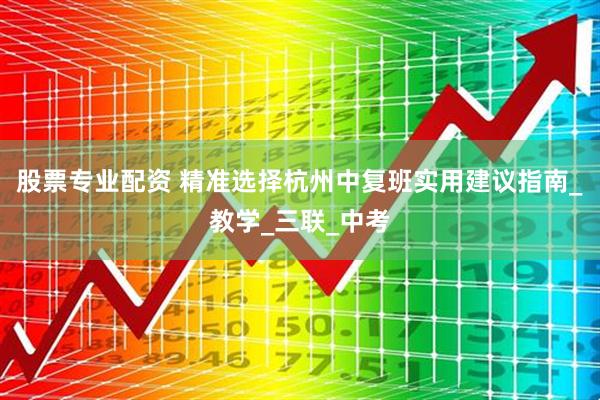股票专业配资 精准选择杭州中复班实用建议指南_教学_三联_中考