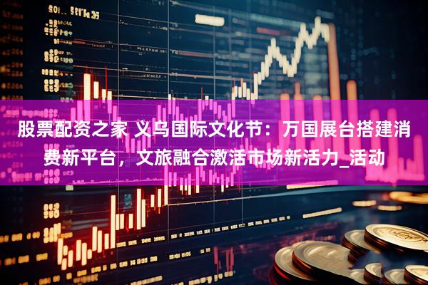 股票配资之家 义乌国际文化节：万国展台搭建消费新平台，文旅融合激活市场新活力_活动