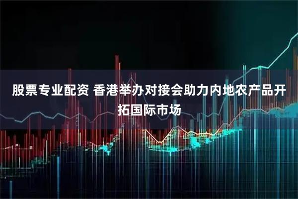 股票专业配资 香港举办对接会助力内地农产品开拓国际市场