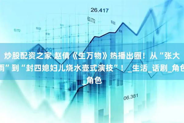 炒股配资之家 赵倩《生万物》热播出圈！从“张大雨”到“封四媳妇儿烧水壶式演技”！_生活_话剧_角色
