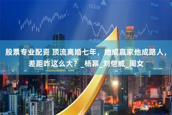 股票专业配资 顶流离婚七年，她成赢家他成路人，差距咋这么大？_杨幂_刘恺威_闺女