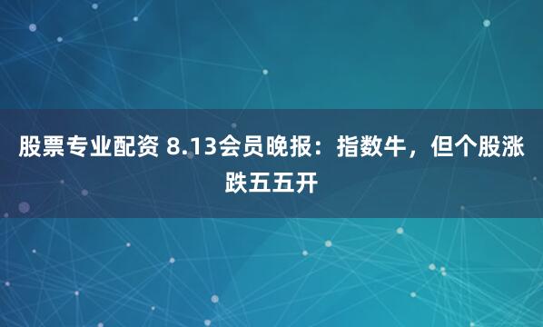 股票专业配资 8.13会员晚报：指数牛，但个股涨跌五五开