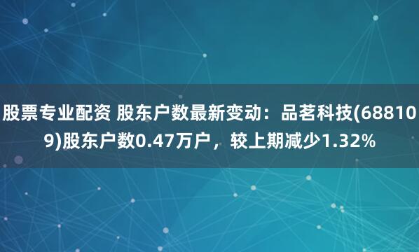 股票专业配资 股东户数最新变动：品茗科技(688109)股东户数0.47万户，较上期减少1.32%