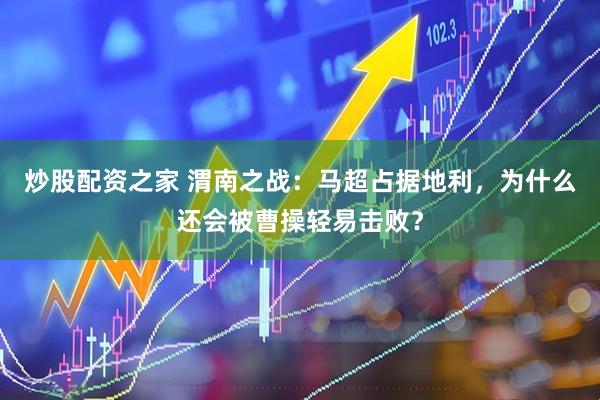 炒股配资之家 渭南之战：马超占据地利，为什么还会被曹操轻易击败？