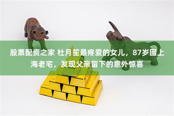 股票配资之家 杜月笙最疼爱的女儿，87岁回上海老宅，发现父亲留下的意外惊喜