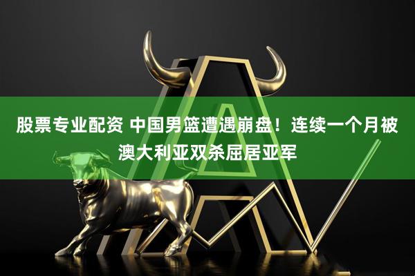 股票专业配资 中国男篮遭遇崩盘！连续一个月被澳大利亚双杀屈居亚军
