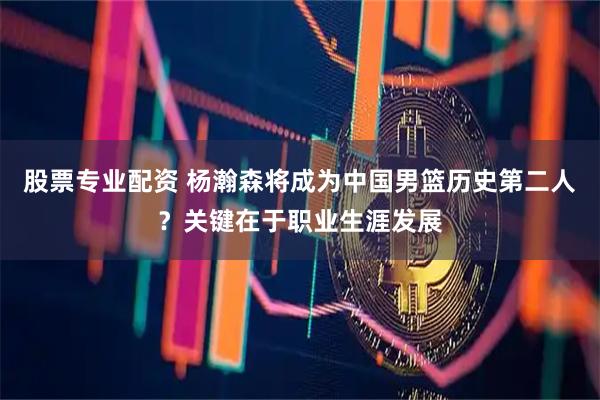 股票专业配资 杨瀚森将成为中国男篮历史第二人？关键在于职业生涯发展
