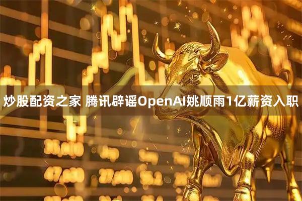 炒股配资之家 腾讯辟谣OpenAI姚顺雨1亿薪资入职