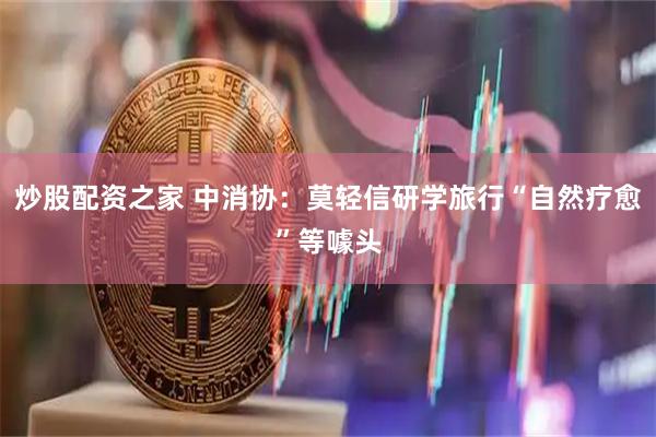 炒股配资之家 中消协：莫轻信研学旅行“自然疗愈”等噱头