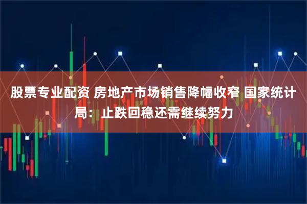 股票专业配资 房地产市场销售降幅收窄 国家统计局：止跌回稳还需继续努力