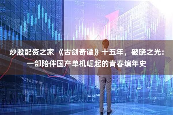 炒股配资之家 《古剑奇谭》十五年，破晓之光：一部陪伴国产单机崛起的青春编年史