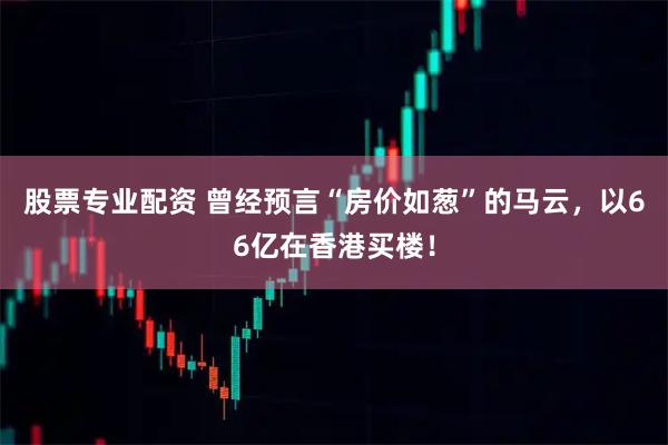 股票专业配资 曾经预言“房价如葱”的马云，以66亿在香港买楼！