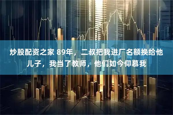 炒股配资之家 89年，二叔把我进厂名额换给他儿子，我当了教师，他们如今仰慕我