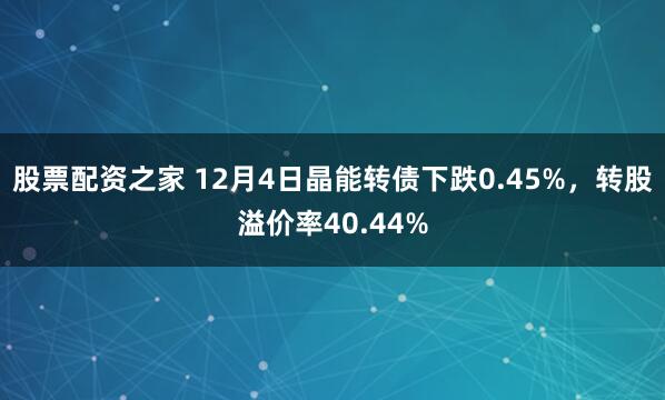 股票配资之家 12月4日晶能转债下跌0.45%，转股溢价率40.44%