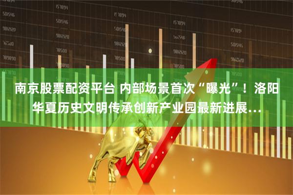 南京股票配资平台 内部场景首次“曝光”！洛阳华夏历史文明传承创新产业园最新进展…